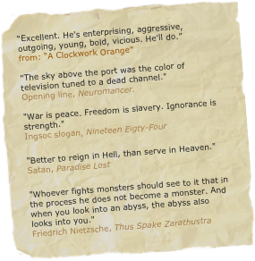 “Excellent. He's enterprising, aggressive, outgoing, young, bold, vicious. He'll do.”&#13;from: “A Clockwork Orange”&#10;&#10;&quot;The sky above the port was the color of television tuned to a dead channel.&quot; Opening line, Neuromancer. &#10;&quot;War is peace. Freedom is slavery. Ignorance is strength.&quot;  Ingsoc slogan, Nineteen Eigty-Four&#10;&quot;Better to reign in Hell, than serve in Heaven.&quot; Satan, Paradise Lost&#10;&quot;Whoever fights monsters should see to it that in the process he does not become a monster. And when you look into an abyss, the abyss also looks into you.&quot; Friedrich Nietzsche, Thus Spake Zarathustra